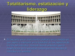 Totalitarismo, estatización y liderazgo  El fascismo es un movimiento  totalitario  en la medida en que aspira a intervenir en la totalidad de los aspectos de la vida del individuo.  Hannah Arendt  entendía que la masificación de la sociedad contemporánea llevaba al individuo a  la soledad. 