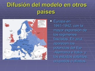 Difusión del modelo en otros países  Europa en 1941-1942, con la mayor expansión de los regímenes fascistas. En azul, aparecen las potencias del Eje -Alemania e Italia- y los estados satélites, ocupados o aliados.  