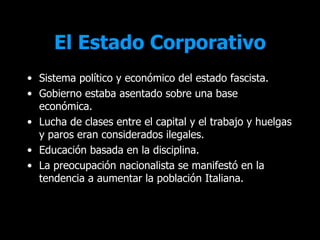 El Estado Corporativo
• Sistema político y económico del estado fascista.
• Gobierno estaba asentado sobre una base
  económica.
• Lucha de clases entre el capital y el trabajo y huelgas
  y paros eran considerados ilegales.
• Educación basada en la disciplina.
• La preocupación nacionalista se manifestó en la
  tendencia a aumentar la población Italiana.
 