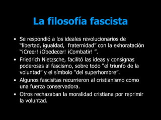 La filosofía fascista
• Se respondió a los ideales revolucionarios de
  “libertad, igualdad, fraternidad” con la exhoratación
  “¡Creer! ¡Obedecer! ¡Combatir! ”.
• Friedrich Nietzsche, facilitó las ideas y consignas
  poderosas al fascismo, sobre todo “el triunfo de la
  voluntad” y el símbolo “del superhombre”.
• Algunos fascisitas recurrieron al cristianismo como
  una fuerza conservadora.
• Otros rechazaban la moralidad cristiana por reprimir
  la voluntad.
 