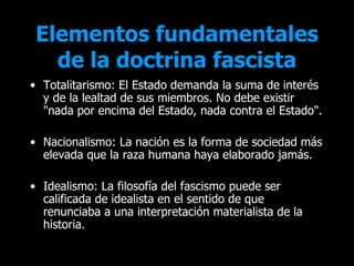 Elementos fundamentales
   de la doctrina fascista
• Totalitarismo: El Estado demanda la suma de interés
  y de la lealtad de sus miembros. No debe existir
  "nada por encima del Estado, nada contra el Estado".

• Nacionalismo: La nación es la forma de sociedad más
  elevada que la raza humana haya elaborado jamás.

• Idealismo: La filosofía del fascismo puede ser
  calificada de idealista en el sentido de que
  renunciaba a una interpretación materialista de la
  historia.
 