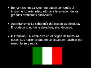 • Romanticismo: La razón no puede ser jamás el
  instrumento más adecuado para la solución de los
  grandes problemas nacionales.

• Autoritarismo: La soberanía del estado es absoluta.
  El ciudadano no tiene derechos, sino deberes.

• Militarismo: La lucha está en el origen de todas las
  cosas. Las naciones que no se expanden, acaban por
  marchitarse y morir.
 