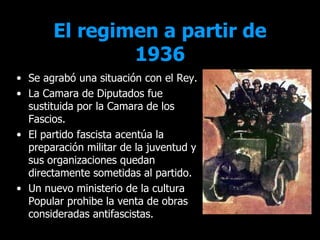 El regimen a partir de
               1936
• Se agrabó una situación con el Rey.
• La Camara de Diputados fue
  sustituida por la Camara de los
  Fascios.
• El partido fascista acentúa la
  preparación militar de la juventud y
  sus organizaciones quedan
  directamente sometidas al partido.
• Un nuevo ministerio de la cultura
  Popular prohibe la venta de obras
  consideradas antifascistas.
 