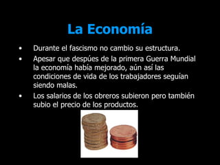 La Economía
•   Durante el fascismo no cambio su estructura.
•   Apesar que despúes de la primera Guerra Mundial
    la economía había mejorado, aún así las
    condiciones de vida de los trabajadores seguían
    siendo malas.
•   Los salarios de los obreros subieron pero también
    subio el precio de los productos.
 