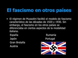 El fascismo en otros países
• El régimen de Mussolini facilitó el modelo de fascismo
  característico de las décadas de 1920 y 1930. Sin
  embargo, el fascismo en los otros países se
  diferenciaba en ciertos aspectos de la modalidad
  italiana.
   España                          Rumania
   Japón                          Portugal
   Gran Bretaña
   Austria
 