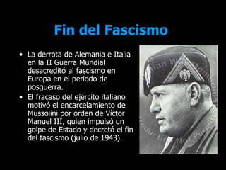 Fin del Fascismo
• La derrota de Alemania e Italia
  en la II Guerra Mundial
  desacreditó al fascismo en
  Europa en el periodo de
  posguerra.
• El fracaso del ejército italiano
  motivó el encarcelamiento de
  Mussolini por orden de Víctor
  Manuel III, quien impulsó un
  golpe de Estado y decretó el fin
  del fascismo (julio de 1943).
 