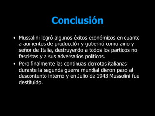 Conclusión
• Mussolini logró algunos éxitos económicos en cuanto
  a aumentos de producción y gobernó como amo y
  señor de Italia, destruyendo a todos los partidos no
  fascistas y a sus adversarios políticos.
• Pero finalmente las continuas derrotas italianas
  durante la segunda guerra mundial dieron paso al
  descontento interno y en Julio de 1943 Mussolini fue
  destituido.
 
