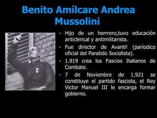 Benito Amílcare Andrea
       Mussolini
       - Hijo de un herrrero,tuvo educación
         anticlerical y antimilitarista.
       - Fue director de Avanti! (paríodico
         oficial del Paratido Socialista).
       - 1.919 crea los Fascios Italianos de
         Combate.
       - 7 de Noviembre de 1.921 se
         constituye el partido fascista, el Rey
         Victor Manuel III le encarga formar
         gobierno.
 