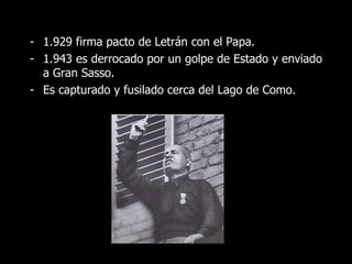 - 1.929 firma pacto de Letrán con el Papa.
- 1.943 es derrocado por un golpe de Estado y enviado
  a Gran Sasso.
- Es capturado y fusilado cerca del Lago de Como.
 