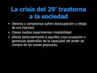La crisis del 29’ trastorna
        a la sociedad
• Obreros y campesinos sufren desocupación o rebaja
  de sus ingresos
• Clases medias experimentan inestabilidad.
• Afecta particularmente a aquellos cuya ocupación o
  ganancias dependían de la capacidad del poder de
  compra de las masas populares.
 