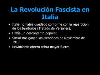 La Revolución Fascista en
          Italia
• Italia no había quedado conforme con la repartición
  de los territorios (Tratado de Versalles).
• Había un descontento popular.
• Socialistas ganan las elecciones de Noviembre de
  1919.
• Movimiento obrero cobra mayor fuerza.
 
