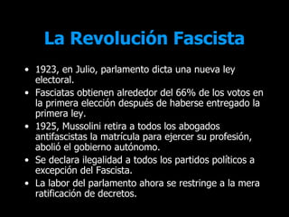 La Revolución Fascista
• 1923, en Julio, parlamento dicta una nueva ley
  electoral.
• Fasciatas obtienen alrededor del 66% de los votos en
  la primera elección después de haberse entregado la
  primera ley.
• 1925, Mussolini retira a todos los abogados
  antifascistas la matrícula para ejercer su profesión,
  abolió el gobierno autónomo.
• Se declara ilegalidad a todos los partidos políticos a
  excepción del Fascista.
• La labor del parlamento ahora se restringe a la mera
  ratificación de decretos.
 