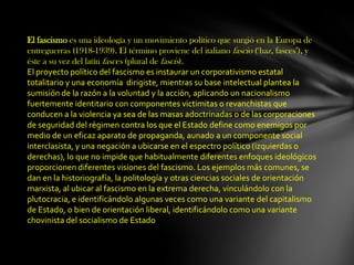 El fascismo es una ideología y un movimiento político que surgió en la Europa de
entreguerras (1918-1939). El término proviene del italiano fascio (‘haz, fasces’), y
éste a su vez del latín fasces (plural de fascis).
El proyecto político del fascismo es instaurar un corporativismo estatal
totalitario y una economía dirigiste, mientras su base intelectual plantea la
sumisión de la razón a la voluntad y la acción, aplicando un nacionalismo
fuertemente identitario con componentes victimitas o revanchistas que
conducen a la violencia ya sea de las masas adoctrinadas o de las corporaciones
de seguridad del régimen contra los que el Estado define como enemigos por
medio de un eficaz aparato de propaganda, aunado a un componente social
interclasista, y una negación a ubicarse en el espectro político (izquierdas o
derechas), lo que no impide que habitualmente diferentes enfoques ideológicos
proporcionen diferentes visiones del fascismo. Los ejemplos más comunes, se
dan en la historiografía, la politología y otras ciencias sociales de orientación
marxista, al ubicar al fascismo en la extrema derecha, vinculándolo con la
plutocracia, e identificándolo algunas veces como una variante del capitalismo
de Estado, o bien de orientación liberal, identificándolo como una variante
chovinista del socialismo de Estado
 