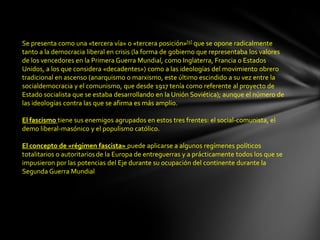 Se presenta como una «tercera vía» o «tercera posición»[5] que se opone radicalmente
tanto a la democracia liberal en crisis (la forma de gobierno que representaba los valores
de los vencedores en la Primera Guerra Mundial, como Inglaterra, Francia o Estados
Unidos, a los que considera «decadentes») como a las ideologías del movimiento obrero
tradicional en ascenso (anarquismo o marxismo, este último escindido a su vez entre la
socialdemocracia y el comunismo, que desde 1917 tenía como referente al proyecto de
Estado socialista que se estaba desarrollando en la Unión Soviética); aunque el número de
las ideologías contra las que se afirma es más amplio.

El fascismo tiene sus enemigos agrupados en estos tres frentes: el social-comunista, el
demo liberal-masónico y el populismo católico.

El concepto de «régimen fascista» puede aplicarse a algunos regímenes políticos
totalitarios o autoritarios de la Europa de entreguerras y a prácticamente todos los que se
impusieron por las potencias del Eje durante su ocupación del continente durante la
Segunda Guerra Mundial
 