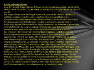 Razón, voluntad y acción
Casa del Fascio Di Reggio Calabria, de líneas arquitectónicas vanguardistas para los años
veinte. Destaca la palabra Dux, en referencia a Mussolini, y las siglas del partido sobre la
puerta.
Los Juegos Olímpicos de Berlín 1936 fueron el escaparate del nazismo, siguiendo la
estética neoclásica coincidente con el ideal de belleza aria, paradójicamente
intercambiable con el contemporáneo realismo socialista por el que apostaba la Unión
Soviética, cuyas autoridades también repudiaban el inicial vanguardismo de la
Revolución. Algunas filmaciones de los juegos se deben a Leni Riefenstahl, que también
dirigió la filmación del congreso nazi de Nüremberg de 1934, de impresionantes
concentraciones y discursos, con el expresivo título de El triunfo de la voluntad.
Las conexiones del fascismo con movimientos intelectuales —artísticos como el
futurismo y otras vanguardias y filosóficos, como el irracionalismo y el vitalismo—
supusieron en realidad, más que su influencia, su utilización y manipulación, que fue
atractiva —en mayor o menor medida, con mayor o menor grado de compromiso o
simple contemporización, y a veces con evolución posterior en contra— para muchas
personalidades destacadas: italianos como Gabrielle D'Annunzio, Filippo Tommaso
Marinetti, Curzio Malaparte o Luigi Pirandello; alemanes como Martin Heidegger, Ernst
Jünger, Carl Schmitt, Wilhelm Furtwängler o Herbert von Karajan; franceses como Robert
Brasillach, Louis-Ferdinand Céline o Pierre Drieu La Rochelle; españoles como Ernesto
Giménez Caballero, Eugenio D'Ors, Agustín de Foxá, Pedro Laín Entralgo o Dionisio
Ridruejo; noruegos como Knut Hamsun, rumanos como Mircea Eliade; y estadounidenses
como Ezra Pound. En concreto en el caso de Alemania, ocurrió con tópicos culturales
como el del Übermensch de Nietzsche, o incluso con las desviaciones pseudocientíficas
justificadoras del racismo, como la eugenesia y el darwinismo social.
 