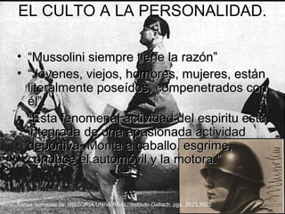 EL CULTO A LA PERSONALIDAD.

• “Mussolini siempre tiene la razón”
• “Jóvenes, viejos, hombres, mujeres, están
  literalmente poseídos, compenetrados con
  él”.
• “Esta fenomenal actividad del espiritu está
  integrada de una apasionada actividad
  deportiva. Monta a caballo, esgrime,
  conduce el automóvil y la motora.”


Todas tomadas de: HISTORIA UNIVERSAL, instituto Gallach, pgs. 3523,3525.
 