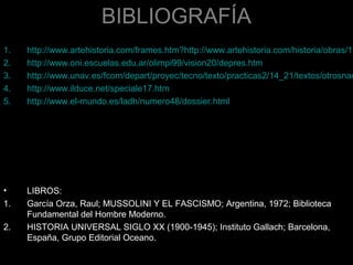 BIBLIOGRAFÍA
•     INTERNET:
1.    http://www.artehistoria.com/frames.htm?http://www.artehistoria.com/historia/obras/13
2.    http://www.oni.escuelas.edu.ar/olimpi99/vision20/depres.htm
3.    http://www.unav.es/fcom/depart/proyec/tecno/texto/practicas2/14_21/textos/otrosnac
4.    http://www.ilduce.net/speciale17.htm
5.    http://www.el-mundo.es/ladh/numero48/dossier.html
6.    http://members.odinsrage.com/hijosdelsol/marcharoma.htm
7.    http://www.fordham.edu/halsall/mod/mussolini-fascism.html
8.    http://digilander.libero.it/SPQRonline/fascio_e_fascismo.htm
9.    http://www.lib.byu.edu/~rdh/wwi/
10.   http://www.fascismo.com/ISMOS/fascismo/index.html
11.   http://cidc.library.cornell.edu/dof/italy/captioned/horse.htm
•     LIBROS:
1.    García Orza, Raul; MUSSOLINI Y EL FASCISMO; Argentina, 1972; Biblioteca
      Fundamental del Hombre Moderno.
2.    HISTORIA UNIVERSAL SIGLO XX (1900-1945); Instituto Gallach; Barcelona,
      España, Grupo Editorial Oceano.
 