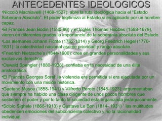 ANTECEDENTES IDEOLOGICOS
•Niccolò Machiavelli (1469-1527): abre la ruta ideológica hacia el “Estado
Soberano Absoluto”. El poder legitimiza al Estado si es aplicado por un hombre
capaz.
•El Francés Jean Bodin (1530-96) y el Inglés Thomas Hobbes (1588-1679),
vieron en diferentes grados la importancia de la soberania absoluta del Estado.
•Los alemanes Johann Fichte (1762-1814) y Georg Friedrich Hegel (1770-
1831): la colectividad nacional asume prioridad y rango absoluto.
•Friedrich Nietzsche’s (1844-1900): cree en grandes personalidades y sus
exclusivos derechos.
•Oswald Spengler (1880-1936): confiaba en la necesidad de una élite
aristocrática.
•El Francés Georges Sorel: la violencia era permitida si era ejecutada por un
movimiento con una misión histórica.
•Gaetano Mosca (1858-1941) y Vilfredo Pareto (1848-1923): argumentaban
que siempre ha habido una clase dirigente de unos pocos hombres que
sostienen el poder y por lo tanto la sociedad esta organizada jerárquicamente.
•Scipio Sighele (1868-1913) y Gustave Le Bon (1814- 1931) “ las multitudes
obedencen emociones del subconciente colectivo y no la racionalidad
individual.
 