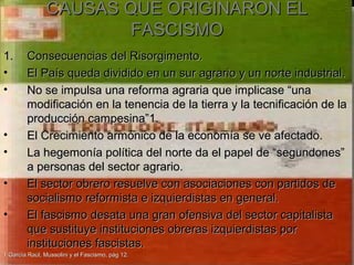 CAUSAS QUE ORIGINARON EL
                        FASCISMO
1.      Consecuencias del Risorgimento.
•       El País queda dividido en un sur agrario y un norte industrial.
•       No se impulsa una reforma agraria que implicase “una
        modificación en la tenencia de la tierra y la tecnificación de la
        producción campesina”1.
•       El Crecimiento armónico de la economía se ve afectado.
•       La hegemonía política del norte da el papel de “segundones”
        a personas del sector agrario.
•       El sector obrero resuelve con asociaciones con partidos de
        socialismo reformista e izquierdistas en general.
•       El fascismo desata una gran ofensiva del sector capitalista
        que sustituye instituciones obreras izquierdistas por
        instituciones fascistas.
1 García Raúl, Mussolini y el Fascismo, pág 12.
 