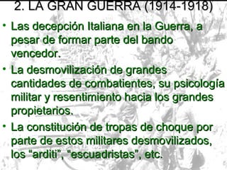 2. LA GRAN GUERRA (1914-1918)
• Las decepción Italiana en la Guerra, a
  pesar de formar parte del bando
  vencedor.
• La desmovilización de grandes
  cantidades de combatientes, su psicología
  militar y resentimiento hacia los grandes
  propietarios.
• La constitución de tropas de choque por
  parte de estos militares desmovilizados,
  los “arditi”, “escuadristas”, etc.
 