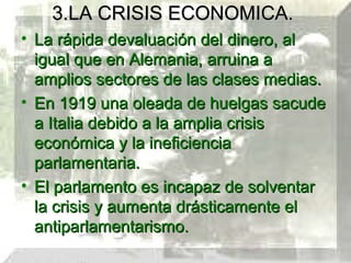 3.LA CRISIS ECONOMICA.
• La rápida devaluación del dinero, al
  igual que en Alemania, arruina a
  amplios sectores de las clases medias.
• En 1919 una oleada de huelgas sacude
  a Italia debido a la amplia crisis
  económica y la ineficiencia
  parlamentaria.
• El parlamento es incapaz de solventar
  la crisis y aumenta drásticamente el
  antiparlamentarismo.
 
