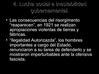 4. Lucha social e inestabilidad
          gubernamental.
• Las consecuencias del risorgimento
  “reaparecen”, en 1921 se realizan
  apropiaciones violentas de tierras y
  fábricas.
• “Ilegalidad Autorizazda”, los hombres
  importantes a cargo del Estado,
  renunciaron a su tarea de defenderlo y se
  mostraron imperturbables ante la ofensiva
  fascista.
 