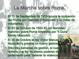 La Marcha sobre Roma.
• El 12 de Septiembre de 1919 ocurre la ocupación
  del Fiume por Gabriele D’Annunzio y un millar de
  voluntarios.
• El 23 de Octubre de 1922 40 mil fascistas
  marchan sobre Roma liderados por “Il Duce”
  Benito Mussolini.
• El 30 de Octubre el rey Víctor Manuel III pide a
  Mussolini q presida un nuevo gabinete.
• Tras tres semanas de gestión, el nuevo “jefe”
  obtiene una ley de plenos poderes del
  parlamento para “detener la violencia”
 