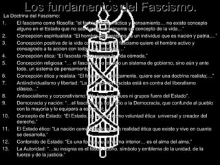 Los fundamentos del Fascismo.
La Doctrina del Fascismo:
1.   El fascismo como filosofía: “el fascismo es práctica y pensamiento… no existe concepto
     alguno en el Estado que no sea fundamentalmente un concepto de la vida…”
2.   Concepción espiritualista: “El hombre del fascismo es un individuo que es nación y patria,…”
3.   Concepción positiva de la vida como lucha: “El fascismo quiere el hombre activo y
     consagrado a la accion con todas sus energías…”
4.   Concepción ética: “El fascista menosprecia la vida cómoda.”
5.   Concepción religiosa: “… el fascismo no es solo un sistema de gobierno, sino aún y ante
     todo, un sistema de pensamiento.”
6.   Concepción ética y realista: “El fascismo, políticamente, quiere ser una doctrina realista;…”
7.   Antiindividualismo y libertad: “La concepción fascista está en contra del liberalismo
     clásico…”
8.   Antisocialismo y corporativismo: “No hay individuos ni grupos fuera del Estado”.
9.   Democracia y nación: “…el fascismo es contrario a la Democracia, que confunde al pueblo
     con la mayoría y lo equipara a ese nivel;…”
10.  Concepto de Estado: “El Estado, en efecto, como voluntad ética universal y creador del
     derecho.”
11.  El Estado ético: “La nación como Estado es una realidad ética que existe y vive en cuanto
     se desarrolla.”
12.  Contenido de Estado: “Es una forma y una norma interior… es el alma del alma.”
13.  La Autoridad: “…su insignia es el fascio littorio, símbolo y emblema de la unidad, de la
     fuerza y de la justicia.”
 