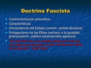 Doctrina Fascista Contrarrevolución preventiva. Características: Omnipotencia del Estado (control, verdad absoluta) Protagonismo de las Élites (rechazo a la igualdad, jerarquización, política expansionista agresiva). “ Es más fácil ver a un camello pasar por el ojo de una aguja que descubrir un gran hombre por medio de la elección”  Adolf Hitler 