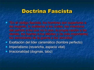 Doctrina Fascista “ En el código fascista, los hombres son superiores a las mujeres, lo soldados a los civiles, los miembros del partido a los que no lo son, la propia nación a las demás, los fuertes a los débiles y (la más importante) los vencedores de la guerra a los vencidos”. Exaltación del líder carismático (hombre perfecto) Imperialismo (revancha, espacio vital) Irracionalidad (dogmas, tabú) 
