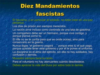 Diez Mandamientos fascistas El fascismo, y en particular el soldado, no debe creer en una paz perpetua. Los días de prisión son siempre merecidos. La nación sirve incluso como centinela de una lata de gasolina. Un compañero debe ser un hermano, porque vive contigo, y porque piensa como tú. El rifle no se te confía para que se oxide ocioso, sino para conservarlo en la guerra. Nunca digas “el gobierno pagará …” porque eres tú el que paga, porque quisiste tener este gobierno y por él te pones el uniforme. La disciplina es el alma del ejército, sin ella no hay soldados, hay confusión y derrota. Mussolini siempre tiene la razón. Para el voluntario no hay atenuantes cuando desobedece. Debes apreciar la vida del Duce por sobre todo lo demás. 