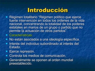 Introducción Régimen totalitario “Régimen político que ejerce fuerte intervención en todos los órdenes de la vida nacional, concentrando la totalidad de los poderes estatales en manos de un grupo o partido que no permite la actuación de otros partidos”. Características: No están asociados a una ideología específica. Interés del individuo subordinado al interés del Estado. Ejerce represión. Controla los medios de comunicación. Generalmente se oponen al orden mundial preestablecido. 