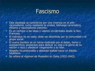 Fascismo Esta ideología se caracteriza por una creencia en el anti-racionalismo, lucha mediante la unidad, liderazgo carismático, elitismo y nacionalismo extremo. Es un rechazo a las ideas y valores occidentales desde la Rev. Francesa. El individuo no es nada: debe ser absorbido por la comunidad o el grupo social. El nuevo hombre es un héroe motivado por el deber, honor y autosacrificio, preparado para dedicar su vida a la gloria de su nación o raza y obedecer ciegamente a su líder. Respeto incuestionable y absoluta lealtad hacia un Estado. totalitario. Se refiere al régimen de Mussolini en Italia (1922-1943). 