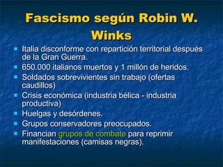 Fascismo según Robin W. Winks Italia disconforme con repartición territorial después de la Gran Guerra. 650.000 italianos muertos y 1 millón de heridos. Soldados sobrevivientes sin trabajo (ofertas caudillos) Crisis económica (industria bélica - industria productiva) Huelgas y desórdenes. Grupos conservadores preocupados. Financian  grupos de combate  para reprimir manifestaciones (camisas negras). 
