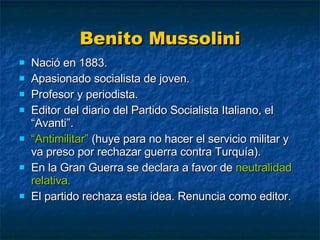 Benito Mussolini Nació en 1883. Apasionado socialista de joven. Profesor y periodista. Editor del diario del Partido Socialista Italiano, el “Avanti”. “ Antimilitar”  (huye para no hacer el servicio militar y va preso por rechazar guerra contra Turquía). En la Gran Guerra se declara a favor de  neutralidad relativa. El partido rechaza esta idea. Renuncia como editor. 