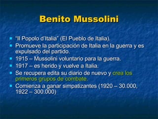 Benito Mussolini “ Il Popolo d’Italia” (El Pueblo de Italia). Promueve la participación de Italia en la guerra y es expulsado del partido. 1915 – Mussolini voluntario para la guerra. 1917 – es herido y vuelve a Italia. Se recupera edita su diario de nuevo y  crea los primeros grupos de combate. Comienza a ganar simpatizantes (1920 – 30.000, 1922 – 300.000) 