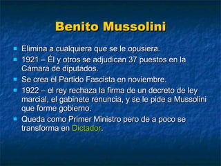 Benito Mussolini Elimina a cualquiera que se le opusiera. 1921 – Él y otros se adjudican 37 puestos en la Cámara de diputados. Se crea el Partido Fascista en noviembre. 1922 – el rey rechaza la firma de un decreto de ley marcial, el gabinete renuncia, y se le pide a Mussolini que forme gobierno. Queda como Primer Ministro pero de a poco se transforma en  Dictador . 