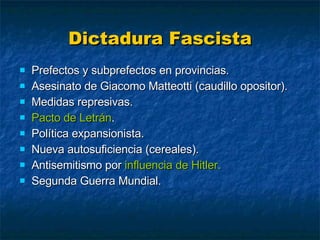 Dictadura Fascista Prefectos y subprefectos en provincias. Asesinato de Giacomo Matteotti (caudillo opositor). Medidas represivas. Pacto de Letrán . Política expansionista. Nueva autosuficiencia (cereales). Antisemitismo por  influencia de Hitler. Segunda Guerra Mundial. 