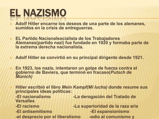EL NAZISMO
   Adolf Hitler encarne los deseos de una parte de los alemanes,
    sumidos en la crisis de entreguerras.

   EL Partido Nacionalsocialista de los Trabajadores
    Alemanes(partido nazi) fue fundado en 1920 y formaba parte de
    la extrema derecha nacionalista.

   Adolf Hitler se convirtió en su principal dirigente desde 1921.

   En 1923, los nazis, intentaron un golpe de fuerza contra el
    gobierno de Baviera, que terminó en fracaso(Putsch de
    Múnich)

   Hitler escribió el libro Mein Kampf(Mi lucha) donde resume sus
    principales ideas políticas:
    -El nacionalismo              -La derogación del Tratado de
    Versalles
    -El racismo                   -La superioridad de la raza aria
    -El antisemitismo                     -El expansionismo
    -el desprecio por el liberalismo     -odio al comunismo y
 