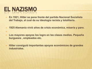 EL NAZISMO
   En 1921, Hitler se pone frente del partido Nacional Socialista
    del Trabajo, al cual da su ideología racista y totalitario.

   1925 Alemania vivió años de crisis económica, miseria y paro.


   Los mayores apoyos los logro en las clases medias. Pequeña
    burguesía , empleados etc.

   Hitler consiguió importantes apoyos económicos de grandes
    industriales.
 