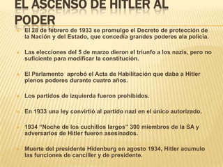 EL ASCENSO DE HITLER AL
PODER
   El 28 de febrero de 1933 se promulgo el Decreto de protección de
    la Nación y del Estado, que concedía grandes poderes ala policía.

   Las elecciones del 5 de marzo dieron el triunfo a los nazis, pero no
    suficiente para modificar la constitución.

   El Parlamento aprobó el Acta de Habilitación que daba a Hitler
    plenos poderes durante cuatro años.

   Los partidos de izquierda fueron prohibidos.

   En 1933 una ley convirtió al partido nazi en el único autorizado.

   1934 “Noche de los cuchillos largos” 300 miembros de la SA y
    adversarios de Hitler fueron asesinados.

   Muerte del presidente Hidenburg en agosto 1934, Hitler acumulo
    las funciones de canciller y de presidente.
 