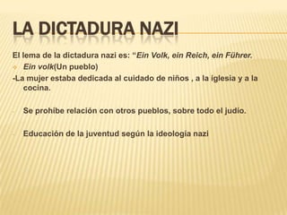 LA DICTADURA NAZI
El lema de la dictadura nazi es: “Ein Volk, ein Reich, ein Führer.
 Ein volk(Un pueblo)

-La mujer estaba dedicada al cuidado de niños , a la iglesia y a la
   cocina.

-   Se prohíbe relación con otros pueblos, sobre todo el judío.

-   Educación de la juventud según la ideología nazi
 