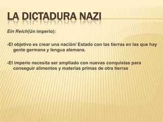 LA DICTADURA NAZI
Ein Reich(Un imperio):

-El objetivo es crear una nación/ Estado con las tierras en las que hay
   gente germana y lengua alemana.

-El imperio necesita ser ampliado con nuevas conquistas para
   conseguir alimentos y materias primas de otra tierras
 