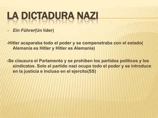 LA DICTADURA NAZI
   Ein Führer(Un líder)

-Hitler acaparaba todo el poder y se compenetraba con el estado(
   Alemania es Hitler y Hitler es Alemania)

-Se clausura el Parlamento y se prohíben los partidos políticos y los
   sindicatos. Solo el partido nazi ocupa todo el poder y se introduce
   en la justicia e incluso en el ejercito(SS)
 