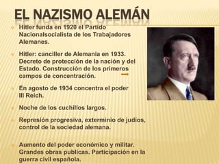 EL NAZISMO ALEMÁN
   Hitler funda en 1920 el Partido
    Nacionalsocialista de los Trabajadores
    Alemanes.

   Hitler: canciller de Alemania en 1933.
    Decreto de protección de la nación y del
    Estado. Construcción de los primeros
    campos de concentración.

   En agosto de 1934 concentra el poder
    III Reich.

   Noche de los cuchillos largos.

   Represión progresiva, exterminio de judíos,
    control de la sociedad alemana.

   Aumento del poder económico y militar.
    Grandes obras publicas. Participación en la
    guerra civil española.
 