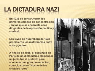 LA DICTADURA NAZI
   En 1933 se construyeron los
    primeros campos de concentración
    , en los que se encarcelo a los
    dirigentes de la oposición política y
    sindical.

   Las leyes de Núremberg de 1935
    prohibieron los matrimonios entre
    arios y judíos.

   A finales de 1938, el asesinato en
    Paris de un diplomatico alemanpor
    un judio fue el pretexto para
    acometer una gran presecucion,
    conocida como “Noche de los
    cristales rotos”
 