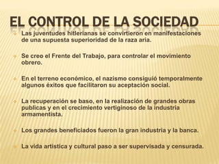 EL CONTROL DE LA SOCIEDAD
   Las juventudes hitlerianas se convirtieron en manifestaciones
    de una supuesta superioridad de la raza aria.

   Se creo el Frente del Trabajo, para controlar el movimiento
    obrero.

   En el terreno económico, el nazismo consiguió temporalmente
    algunos éxitos que facilitaron su aceptación social.

   La recuperación se baso, en la realización de grandes obras
    publicas y en el crecimiento vertiginoso de la industria
    armamentista.

   Los grandes beneficiados fueron la gran industria y la banca.

   La vida artistica y cultural paso a ser supervisada y censurada.
 