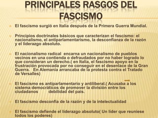 PRINCIPALES RASGOS DEL
               FASCISMO
   El fascismo surgió en Italia después de la Primera Guerra Mundial.

   Principios doctrinales básicos que caracterizan el fascismo: el
    nacionalismo, el antiparlamentarismo, la desconfianza de la razón
    y el liderazgo absoluto.

   El nacionalismo radical encarna un nacionalismo de pueblos
    vecinos en una contienda o defraudados por no haber logrado lo
    que consideran un derecho.( en Italia, el fascismo apoyo en la
    frustración provocada por no conseguir en el desenlace de la Gran
    Guerra. En Alemania arrancaba de la protesta contra el Tratado
    de Versalles)

   El fascismo es antiparlamentario y antiliberal.( Acusaba a los
    sistema democráticos de promover la división entre los
    ciudadanos      debilidad del país.

   El fascismo desconfía de la razón y de la intelectualidad

   El fascismo defiende el liderazgo absoluto( Un líder que reuniese
    todos los poderes)
 