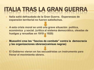 ITALIA TRAS LA GRAN GUERRA
   Italia salió defraudada de la Gran Guerra. Esperanzas de
    expansión territorial no fueron satisfechas.

   A esta crisis moral se unió una grave situación política,
    económica y social. (critica al sistema democrático, oleadas de
    huelgas y revueltas en 1919 y 1920)

   Mussolini crea los “fascios de combate” contra la democracia
    y las organizaciones obreras(camisas negras)

   El Gobierno vieron en los escuadristas un instrumento para
    frenar el movimiento obrero.
 