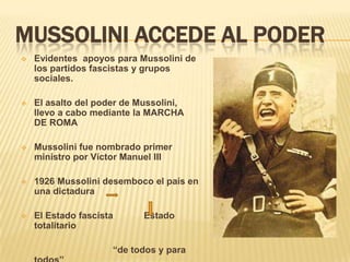 MUSSOLINI ACCEDE AL PODER
   Evidentes apoyos para Mussolini de
    los partidos fascistas y grupos
    sociales.

   El asalto del poder de Mussolini,
    llevo a cabo mediante la MARCHA
    DE ROMA

   Mussolini fue nombrado primer
    ministro por Víctor Manuel III

   1926 Mussolini desemboco el país en
    una dictadura

   El Estado fascista      Estado
    totalitario

                     “de todos y para
 